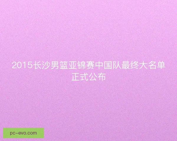 2015长沙男篮亚锦赛中国队最终大名单正式公布 2015长沙男篮亚锦赛中国队最终大名单正式公布