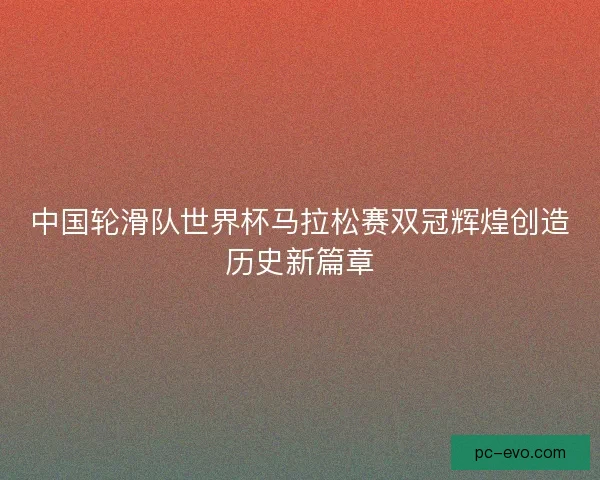中国轮滑队世界杯马拉松赛双冠辉煌创造历史新篇章 中国轮滑队世界杯马拉松赛双冠辉煌创造历史新篇章