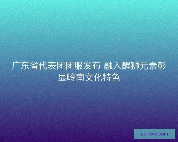 广东省代表团团服发布 融入醒狮元素彰显岭南文化特色
