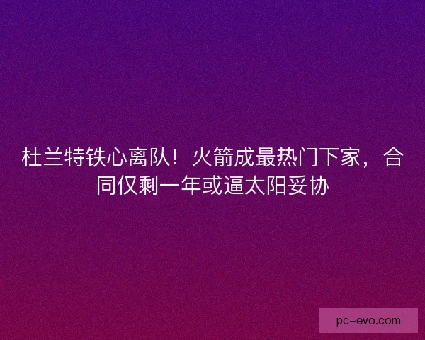 杜兰特铁心离队！火箭成最热门下家，合同仅剩一年或逼太阳妥协