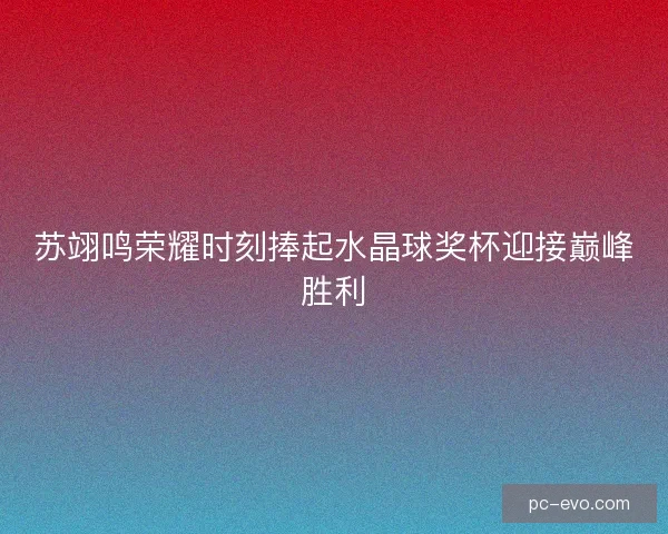 苏翊鸣荣耀时刻捧起水晶球奖杯迎接巅峰胜利