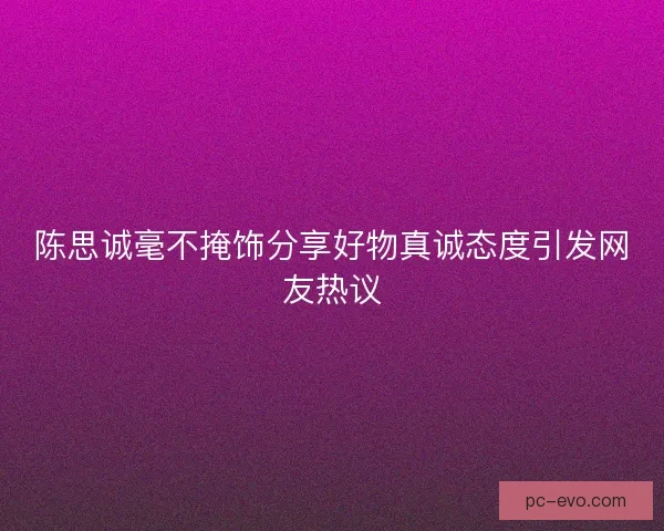 陈思诚毫不掩饰分享好物真诚态度引发网友热议