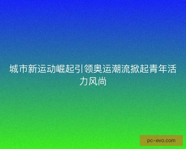 城市新运动崛起引领奥运潮流掀起青年活力风尚