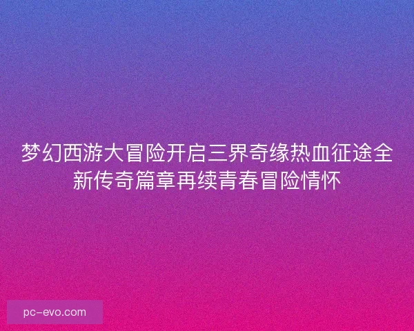梦幻西游大冒险开启三界奇缘热血征途全新传奇篇章再续青春冒险情怀