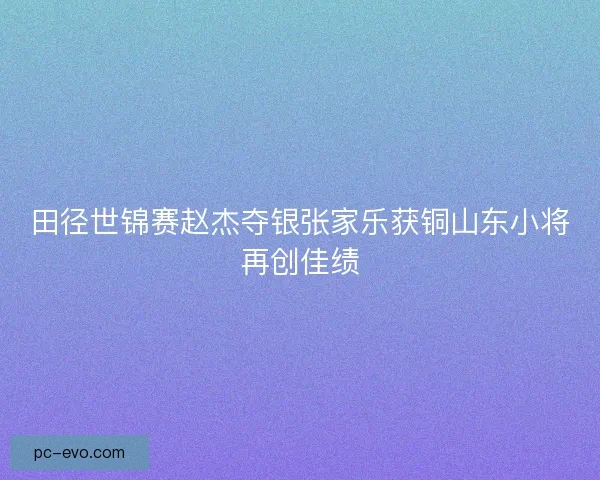 田径世锦赛赵杰夺银张家乐获铜山东小将再创佳绩