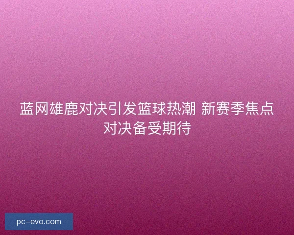 蓝网雄鹿对决引发篮球热潮 新赛季焦点对决备受期待