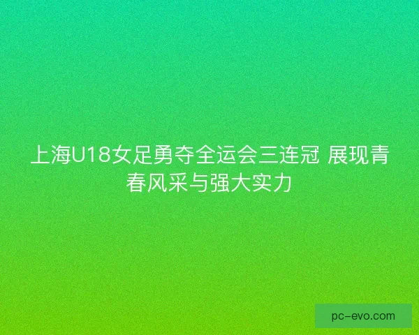 上海U18女足勇夺全运会三连冠 展现青春风采与强大实力