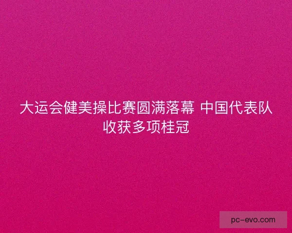 大运会健美操比赛圆满落幕 中国代表队收获多项桂冠