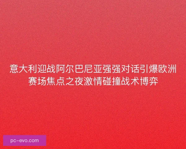 意大利迎战阿尔巴尼亚强强对话引爆欧洲赛场焦点之夜激情碰撞战术博弈