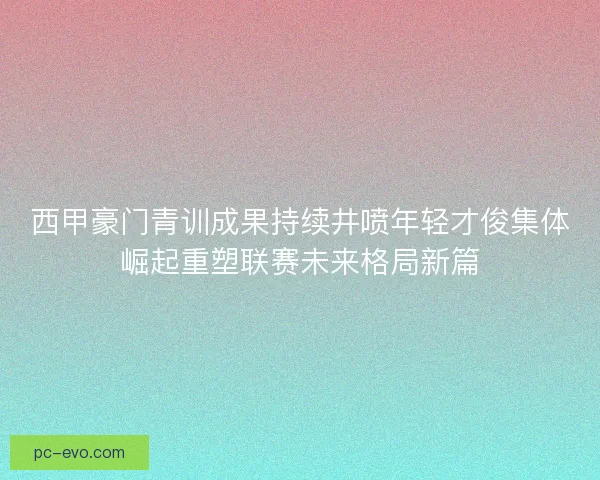 西甲豪门青训成果持续井喷年轻才俊集体崛起重塑联赛未来格局新篇