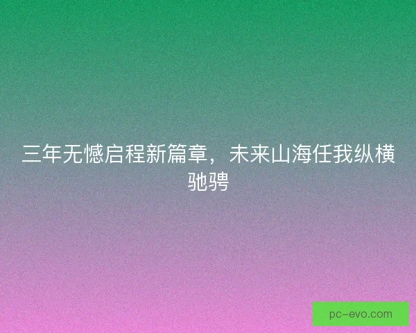 三年无憾启程新篇章,未来山海任我纵横驰骋 三年无憾启程新篇章,未来山海任我纵横驰骋