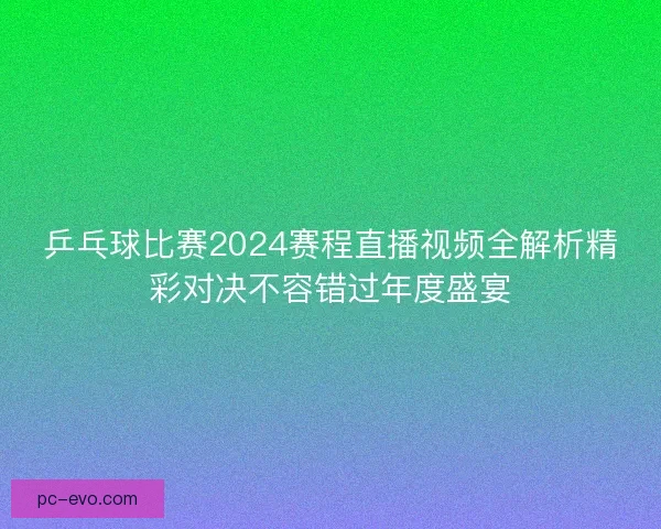 乒乓球比赛2024赛程直播视频全解析精彩对决不容错过年度盛宴