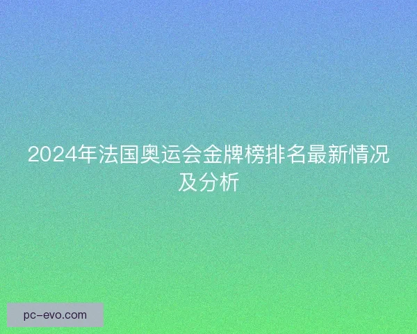 2024年法国奥运会金牌榜排名最新情况及分析 2024年法国奥运会金牌榜排名最新情况及分析