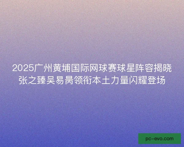 2025广州黄埔国际网球赛球星阵容揭晓张之臻吴易昺领衔本土力量闪耀登场