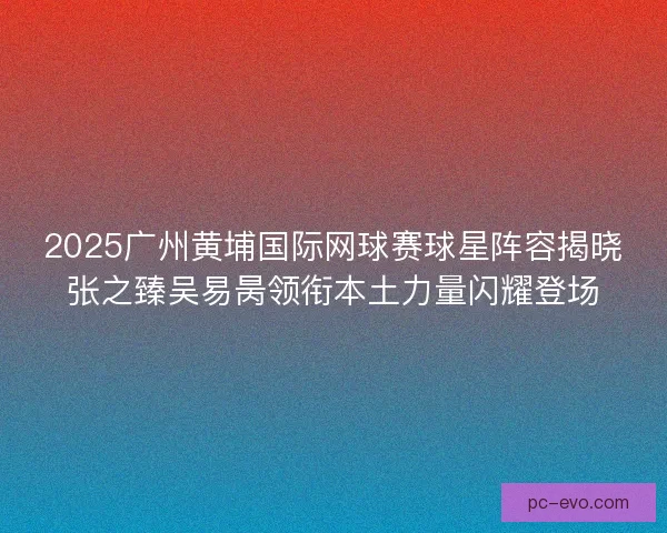 2025广州黄埔国际网球赛球星阵容揭晓张之臻吴易昺领衔本土力量闪耀登场