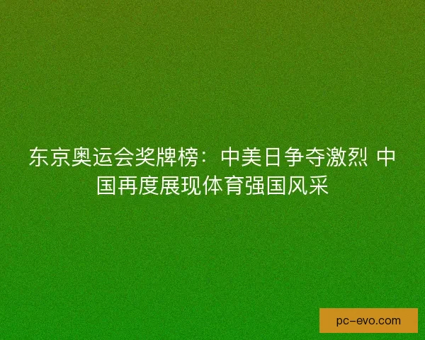 东京奥运会奖牌榜：中美日争夺激烈 中国再度展现体育强国风采