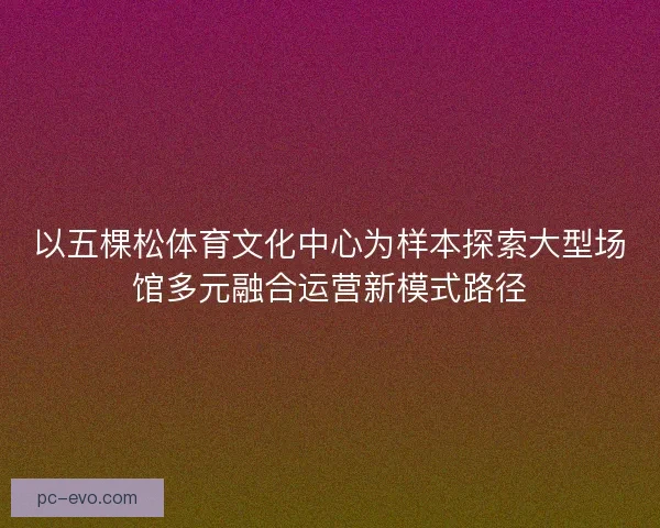 以五棵松体育文化中心为样本探索大型场馆多元融合运营新模式路径