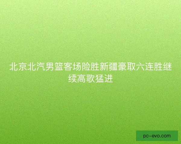 北京北汽男篮客场险胜新疆豪取六连胜继续高歌猛进 北京北汽男篮客场险胜新疆豪取六连胜继续高歌猛进